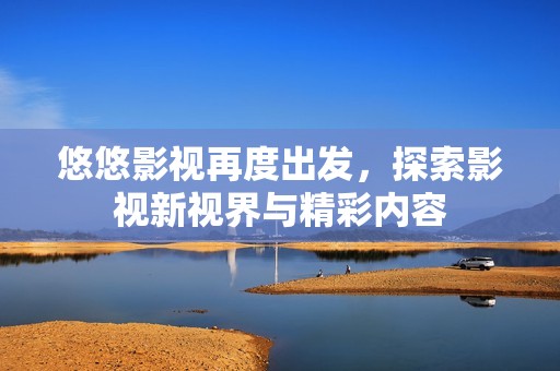 悠悠影视再度出发，探索影视新视界与精彩内容