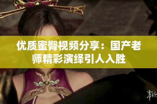 优质蜜臀视频分享：国产老师精彩演绎引人入胜