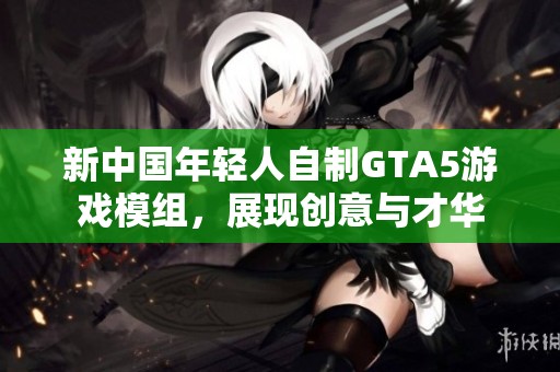 新中国年轻人自制GTA5游戏模组，展现创意与才华
