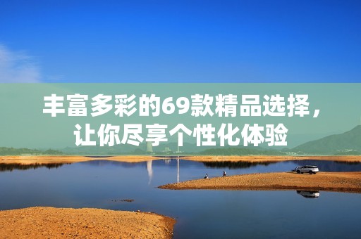 丰富多彩的69款精品选择，让你尽享个性化体验
