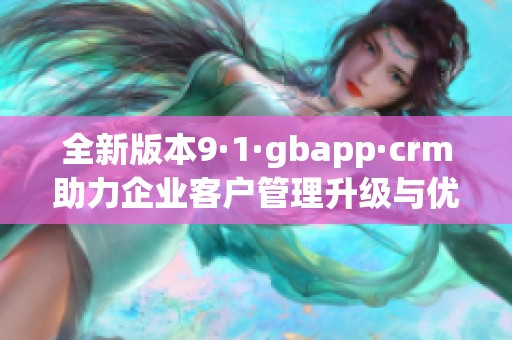全新版本9·1·gbapp·crm助力企业客户管理升级与优化