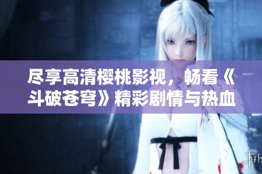 尽享高清樱桃影视，畅看《斗破苍穹》精彩剧情与热血战斗