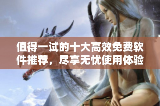 值得一试的十大高效免费软件推荐，尽享无忧使用体验