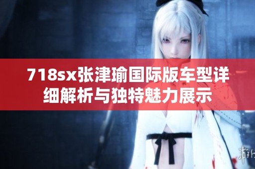 718sx张津瑜国际版车型详细解析与独特魅力展示