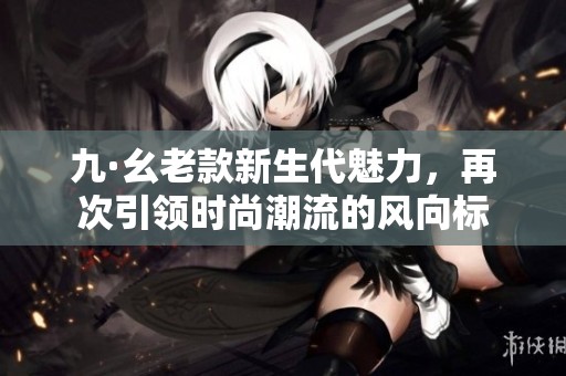 九·幺老款新生代魅力，再次引领时尚潮流的风向标