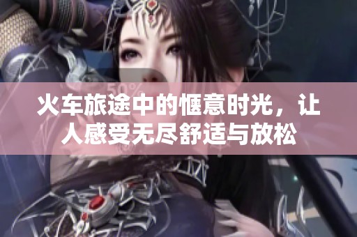 火车旅途中的惬意时光，让人感受无尽舒适与放松