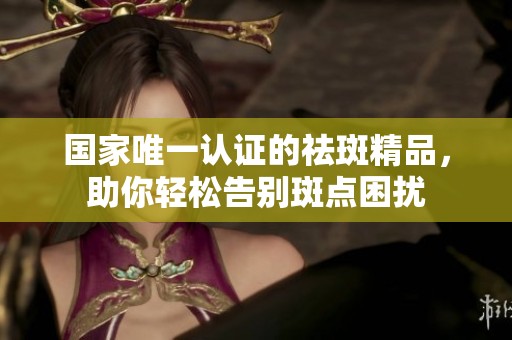 国家唯一认证的祛斑精品，助你轻松告别斑点困扰