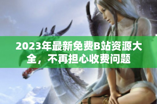 2023年最新免费B站资源大全，不再担心收费问题