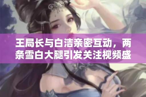 王局长与白洁亲密互动，两条雪白大腿引发关注视频盛况