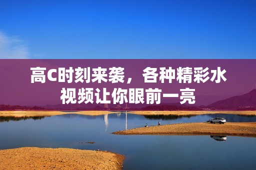 高C时刻来袭，各种精彩水视频让你眼前一亮