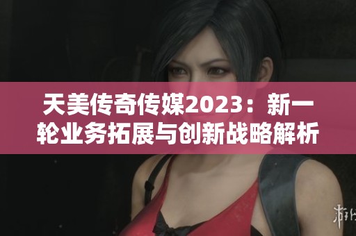 天美传奇传媒2023：新一轮业务拓展与创新战略解析