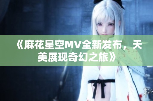 《麻花星空MV全新发布，天美展现奇幻之旅》