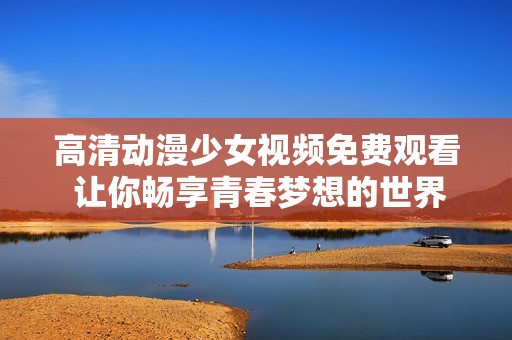 高清动漫少女视频免费观看 让你畅享青春梦想的世界