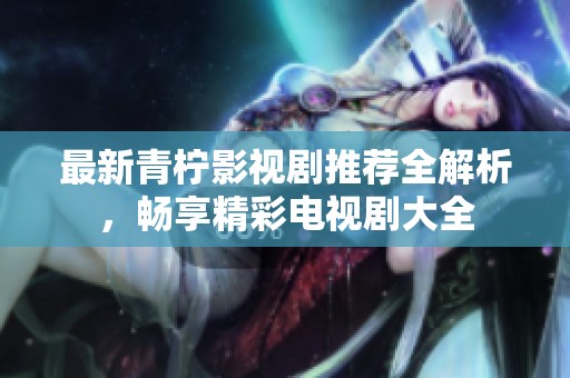 最新青柠影视剧推荐全解析，畅享精彩电视剧大全