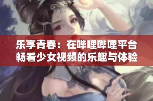 乐享青春：在哔哩哔哩平台畅看少女视频的乐趣与体验