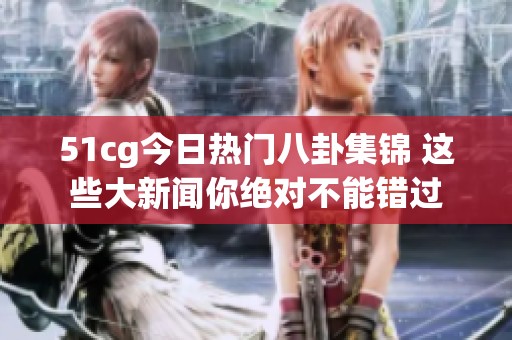 51cg今日热门八卦集锦 这些大新闻你绝对不能错过