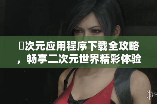 囧次元应用程序下载全攻略，畅享二次元世界精彩体验