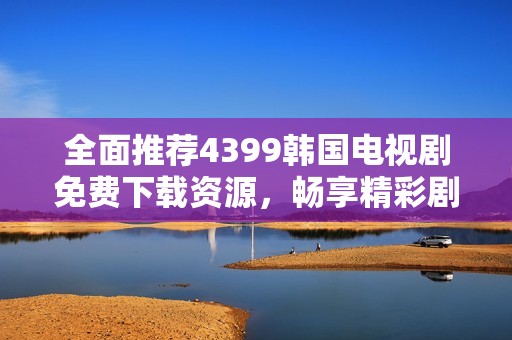 全面推荐4399韩国电视剧免费下载资源，畅享精彩剧集