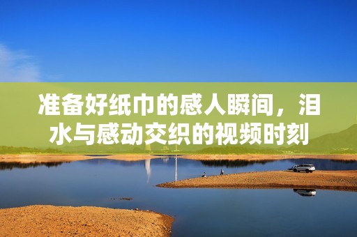 准备好纸巾的感人瞬间，泪水与感动交织的视频时刻