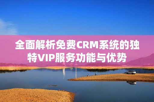 全面解析免费CRM系统的独特VIP服务功能与优势