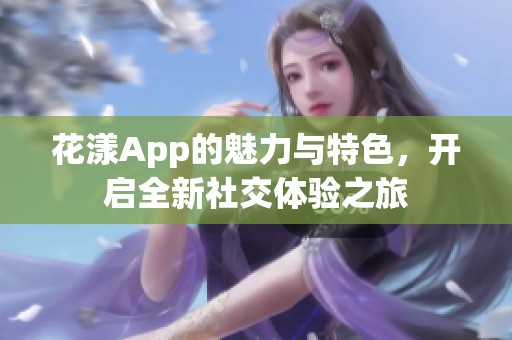 花漾App的魅力与特色，开启全新社交体验之旅