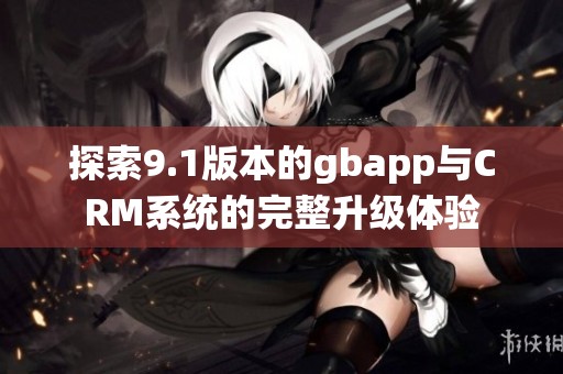 探索9.1版本的gbapp与CRM系统的完整升级体验