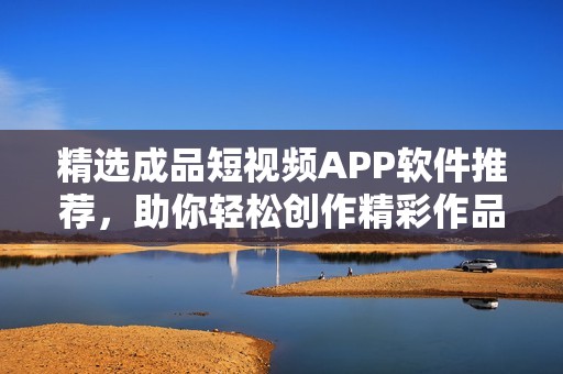 精选成品短视频APP软件推荐，助你轻松创作精彩作品