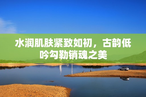 水润肌肤紧致如初，古韵低吟勾勒销魂之美