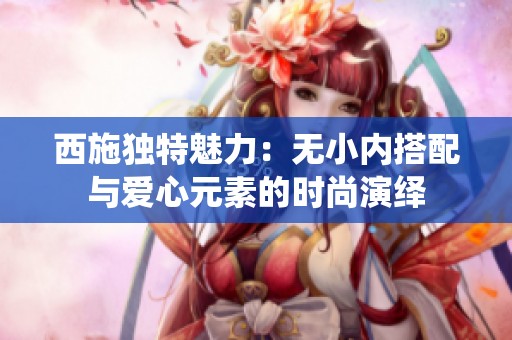 西施独特魅力：无小内搭配与爱心元素的时尚演绎
