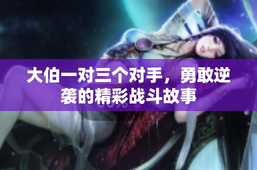 大伯一对三个对手，勇敢逆袭的精彩战斗故事