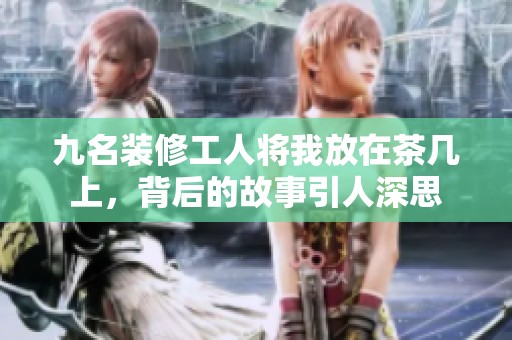 九名装修工人将我放在茶几上，背后的故事引人深思