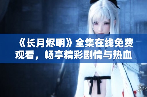 《长月烬明》全集在线免费观看，畅享精彩剧情与热血激情