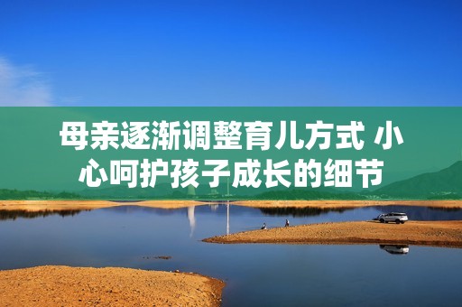 母亲逐渐调整育儿方式 小心呵护孩子成长的细节