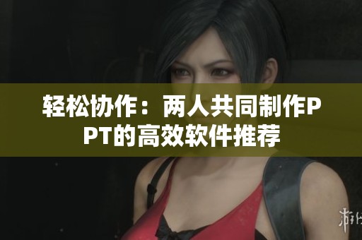 轻松协作：两人共同制作PPT的高效软件推荐