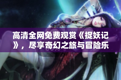 高清全网免费观赏《捉妖记》，尽享奇幻之旅与冒险乐趣！