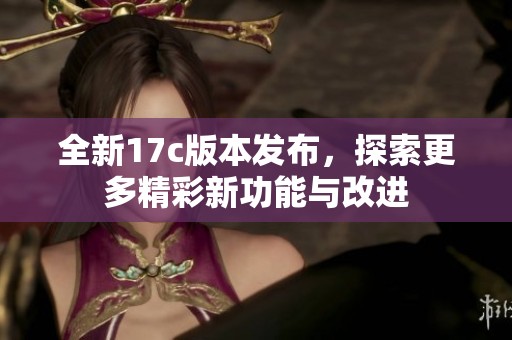 全新17c版本发布，探索更多精彩新功能与改进