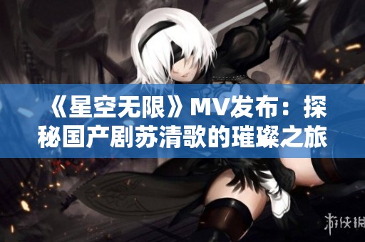 《星空无限》MV发布：探秘国产剧苏清歌的璀璨之旅