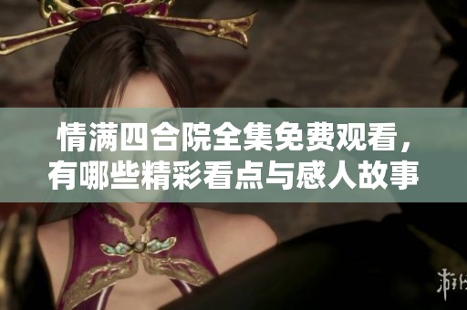 情满四合院全集免费观看，有哪些精彩看点与感人故事