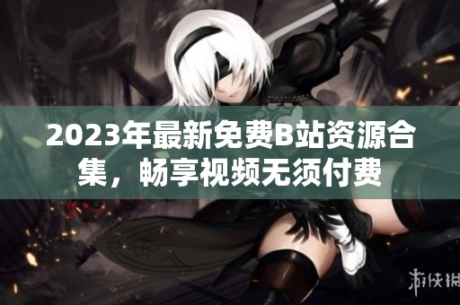 2023年最新免费B站资源合集，畅享视频无须付费