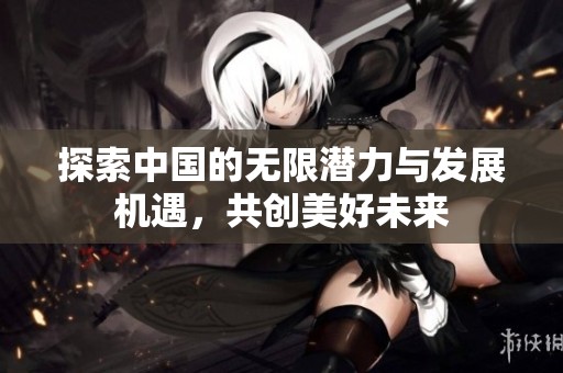探索中国的无限潜力与发展机遇，共创美好未来
