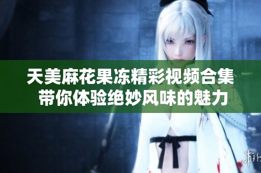 天美麻花果冻精彩视频合集 带你体验绝妙风味的魅力