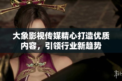 大象影视传媒精心打造优质内容，引领行业新趋势