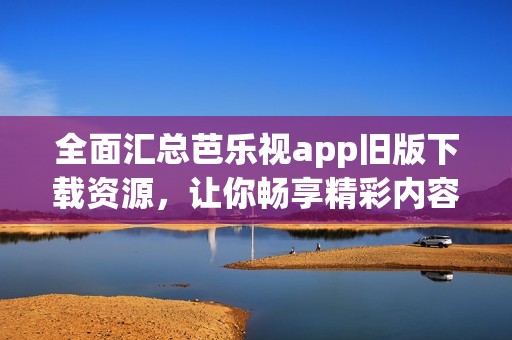 全面汇总芭乐视app旧版下载资源，让你畅享精彩内容
