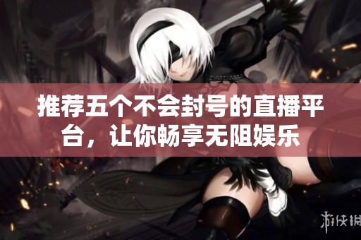 推荐五个不会封号的直播平台，让你畅享无阻娱乐