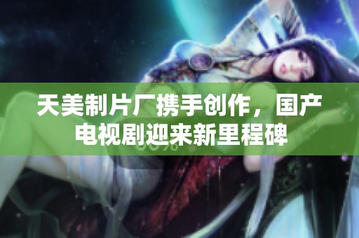 天美制片厂携手创作，国产电视剧迎来新里程碑
