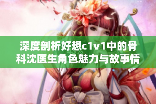 深度剖析好想c1v1中的骨科沈医生角色魅力与故事情节