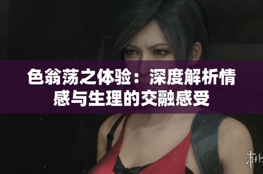 色翁荡之体验：深度解析情感与生理的交融感受