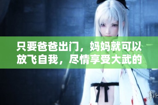只要爸爸出门，妈妈就可以放飞自我，尽情享受大武的乐趣