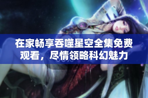 在家畅享吞噬星空全集免费观看，尽情领略科幻魅力