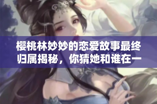 樱桃林妙妙的恋爱故事最终归属揭秘，你猜她和谁在一起了呢